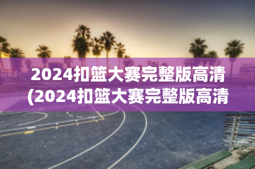 2024扣篮大赛完整版高清(2024扣篮大赛完整版高清下载)