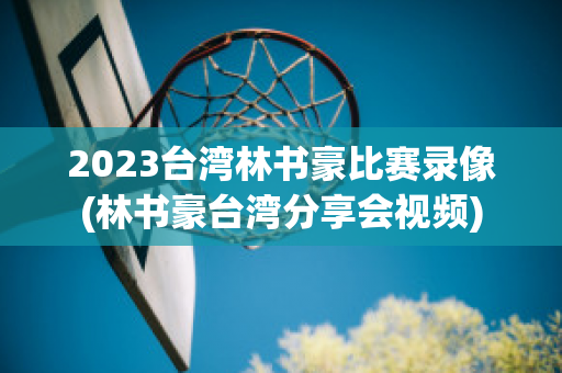 2023台湾林书豪比赛录像(林书豪台湾分享会视频)