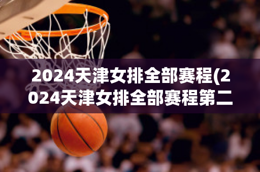 2024天津女排全部赛程(2024天津女排全部赛程第二阶段)