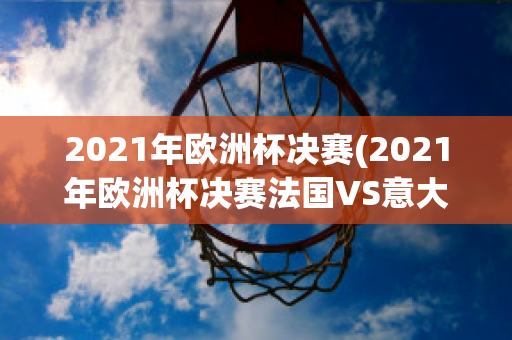 2021年欧洲杯决赛(2021年欧洲杯决赛法国VS意大利)