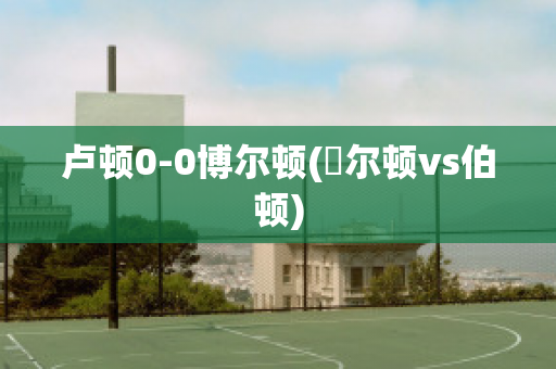 卢顿0-0博尔顿(愽尔顿vs伯顿)