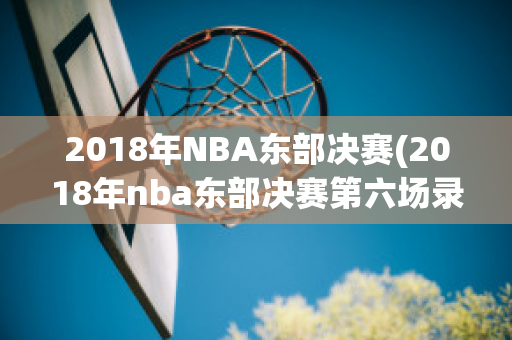 2018年NBA东部决赛(2018年nba东部决赛第六场录像回放)