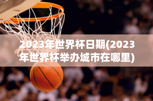 2023年世界杯日期(2023年世界杯举办城市在哪里)