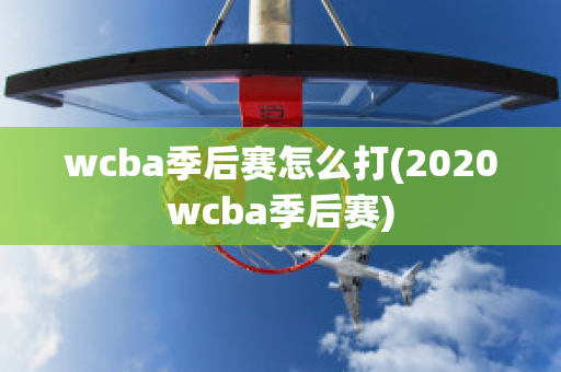 wcba季后赛怎么打(2020wcba季后赛)