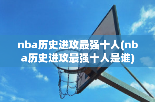 nba历史进攻最强十人(nba历史进攻最强十人是谁)