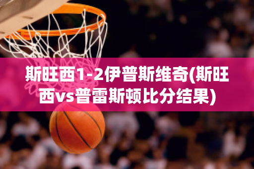 斯旺西1-2伊普斯维奇(斯旺西vs普雷斯顿比分结果)