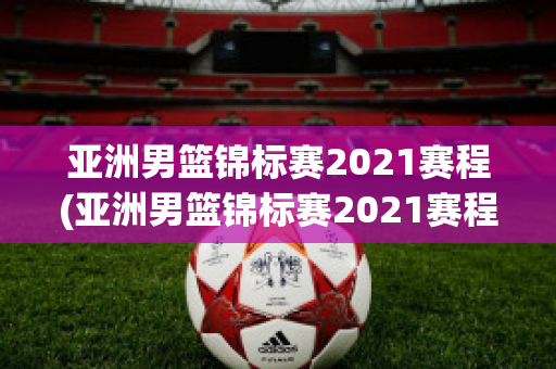 亚洲男篮锦标赛2021赛程(亚洲男篮锦标赛2021赛程表)