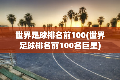 世界足球排名前100(世界足球排名前100名巨星)