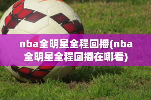 nba全明星全程回播(nba全明星全程回播在哪看)