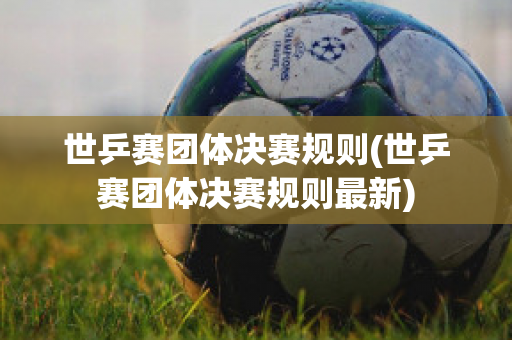 世乒赛团体决赛规则(世乒赛团体决赛规则最新)