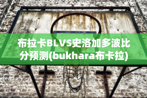 布拉卡BLVS史洛加多波比分预测(bukhara布卡拉)