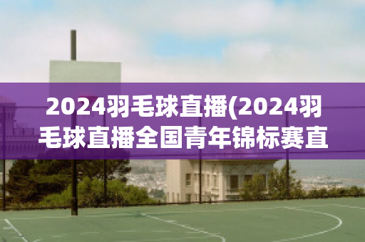 2024羽毛球直播(2024羽毛球直播全国青年锦标赛直播)