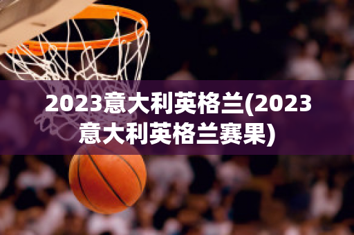 2023意大利英格兰(2023意大利英格兰赛果)