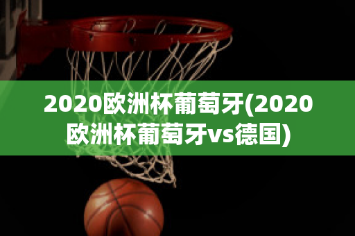 2020欧洲杯葡萄牙(2020欧洲杯葡萄牙vs德国)