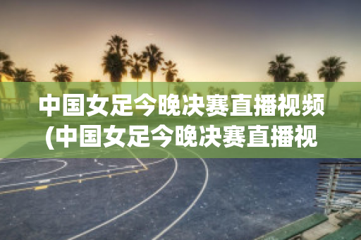 中国女足今晚决赛直播视频(中国女足今晚决赛直播视频回放在线观看)