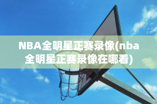 NBA全明星正赛录像(nba全明星正赛录像在哪看)