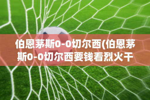 伯恩茅斯0-0切尔西(伯恩茅斯0-0切尔西要钱看烈火干柴什么生肖)