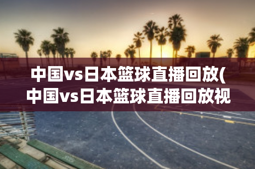 中国vs日本篮球直播回放(中国vs日本篮球直播回放视频)