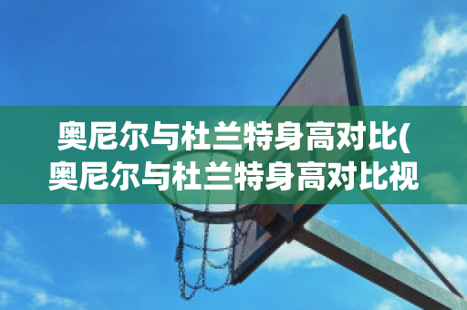 奥尼尔与杜兰特身高对比(奥尼尔与杜兰特身高对比视频)