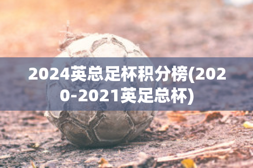 2024英总足杯积分榜(2020-2021英足总杯)