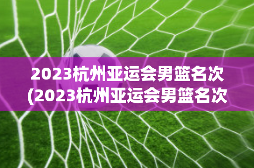 2023杭州亚运会男篮名次(2023杭州亚运会男篮名次是多少)