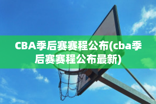 CBA季后赛赛程公布(cba季后赛赛程公布最新)