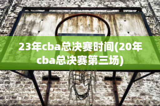 23年cba总决赛时间(20年cba总决赛第三场)