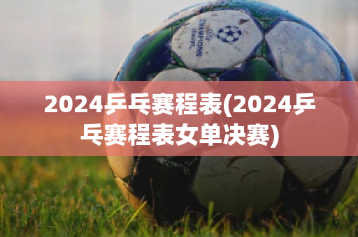 2024乒乓赛程表(2024乒乓赛程表女单决赛)