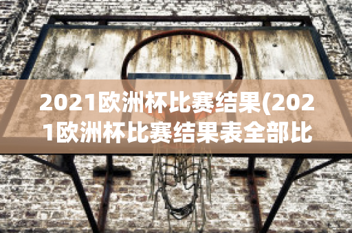 2021欧洲杯比赛结果(2021欧洲杯比赛结果表全部比分)