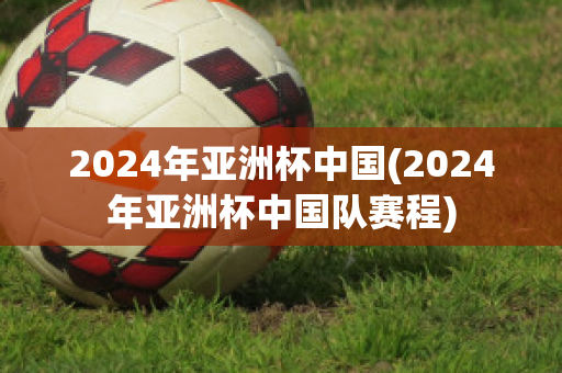 2024年亚洲杯中国(2024年亚洲杯中国队赛程)