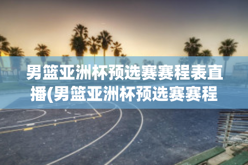 男篮亚洲杯预选赛赛程表直播(男篮亚洲杯预选赛赛程表直播回放)