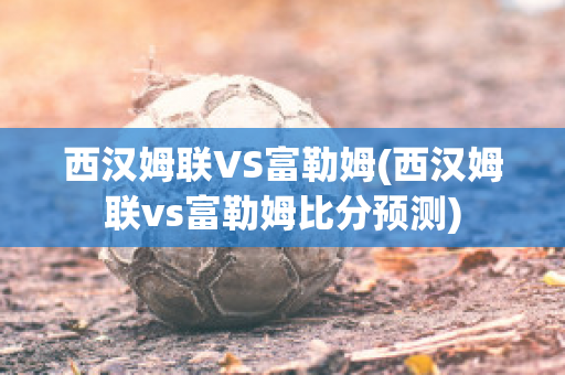 西汉姆联VS富勒姆(西汉姆联vs富勒姆比分预测)