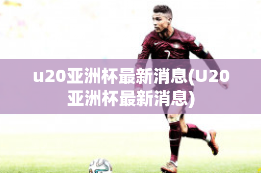 u20亚洲杯最新消息(U20亚洲杯最新消息)