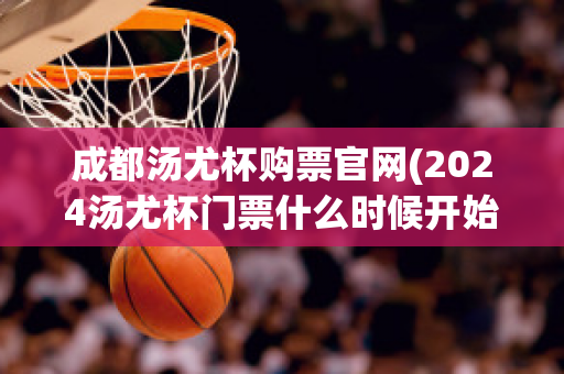 成都汤尤杯购票官网(2024汤尤杯门票什么时候开始买)