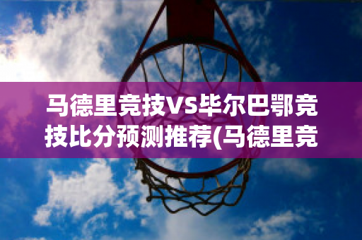 马德里竞技VS毕尔巴鄂竞技比分预测推荐(马德里竞技对毕尔巴鄂竞技比分预测)