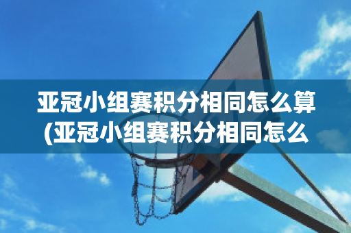 亚冠小组赛积分相同怎么算(亚冠小组赛积分相同怎么算出来的)