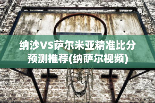 纳沙VS萨尔米亚精准比分预测推荐(纳萨尔视频)