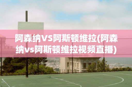 阿森纳VS阿斯顿维拉(阿森纳vs阿斯顿维拉视频直播)