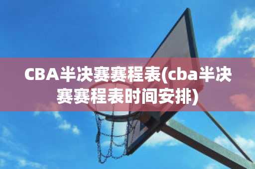 CBA半决赛赛程表(cba半决赛赛程表时间安排)