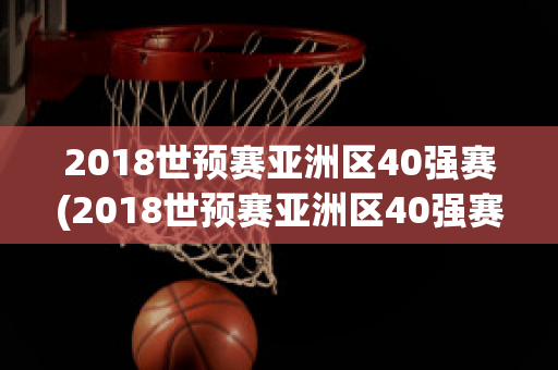 2018世预赛亚洲区40强赛(2018世预赛亚洲区40强赛战绩)