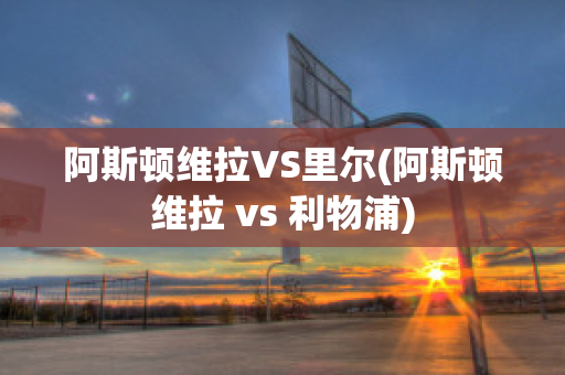 阿斯顿维拉VS里尔(阿斯顿维拉 vs 利物浦)