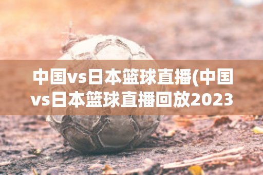 中国vs日本篮球直播(中国vs日本篮球直播回放2023)