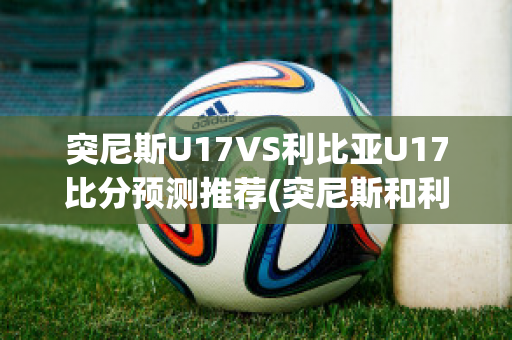 突尼斯U17VS利比亚U17比分预测推荐(突尼斯和利比亚合并)