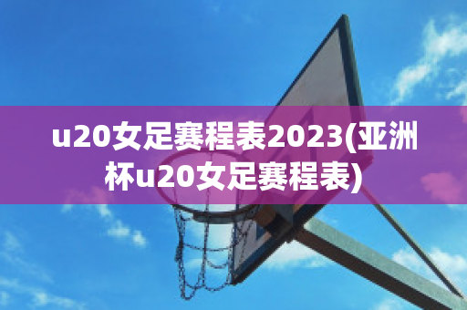 u20女足赛程表2023(亚洲杯u20女足赛程表)