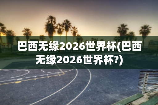 巴西无缘2026世界杯(巴西无缘2026世界杯?)