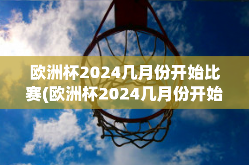 欧洲杯2024几月份开始比赛(欧洲杯2024几月份开始比赛在哪里举行)