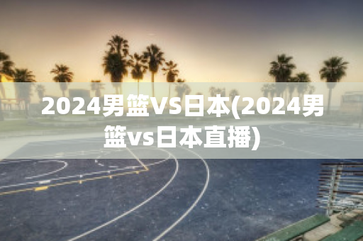 2024男篮VS日本(2024男篮vs日本直播)