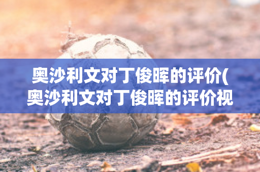 奥沙利文对丁俊晖的评价(奥沙利文对丁俊晖的评价视频)