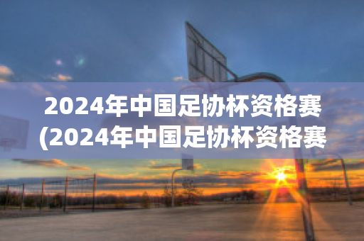 2024年中国足协杯资格赛(2024年中国足协杯资格赛第一轮比赛结果)