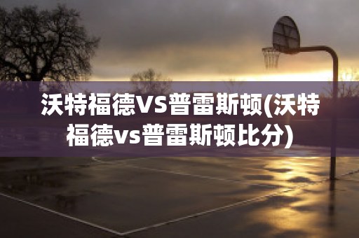 沃特福德VS普雷斯顿(沃特福德vs普雷斯顿比分)